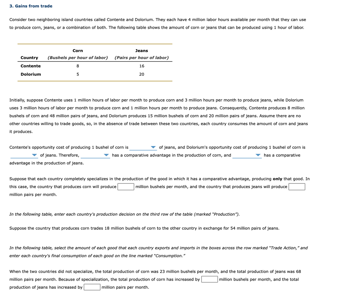 3. Gains from trade
Consider two neighboring island countries called Contente and Dolorium. They each have 4 million labor hours available per month that they can use
to produce corn, jeans, or a combination of both. The following table shows the amount of corn or jeans that can be produced using 1 hour of labor.
Corn
Jeans
Country
(Bushels per hour of labor)
(Pairs per hour of labor)
Contente
8
16
Dolorium
5
20
Initially, suppose Contente uses 1 million hours of labor per month to produce corn and 3 million hours per month to produce jeans, while Dolorium
uses 3 million hours of labor per month to produce corn and 1 million hours per month to produce jeans. Consequently, Contente produces 8 million
bushels of corn and 48 million pairs of jeans, and Dolorium produces 15 million bushels of corn and 20 million pairs of jeans. Assume there are no
other countries willing to trade goods, so, in the absence of trade between these two countries, each country consumes the amount of corn and jeans
it produces.
Contente's opportunity cost of producing 1 bushel of corn is
of jeans, and Dolorium's opportunity cost of producing 1 bushel of corn is
of jeans. Therefore,
has a comparative advantage in the production of corn, and
has a comparative
advantage in the production of jeans.
Suppose that each country completely specializes in the production of the good in which it has a comparative advantage, producing only that good. In
this case, the country that produces corn will produce
million bushels per month, and the country that produces jeans will produce
million pairs per month.
In the following table, enter each country's production decision on the third row of the table (marked "Production").
Suppose the country that produces corn trades 18 million bushels of corn to the other country in exchange for 54 million pairs of jeans.
In the following table, select the amount of each good that each country exports and imports in the boxes across the row marked "Trade Action," and
enter each country's final consumption of each good on the line marked "Consumption."
When the two countries did not specialize, the total production of corn was 23 million bushels per month, and the total production of jeans was 68
million pairs per month. Because of specialization, the total production of corn has increased by
million bushels per month, and the total
production of jeans has increased by
million pairs per month.
