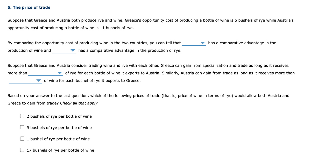 5. The price of trade
Suppose that Greece and Austria both produce rye and wine. Greece's opportunity cost of producing a bottle of wine is 5 bushels of rye while Austria's
opportunity cost of producing a bottle of wine is 11 bushels of rye.
By comparing the opportunity cost of producing wine in the two countries, you can tell that
has a comparative advantage in the
production of wine and
has a comparative advantage in the production of rye.
Suppose that Greece and Austria consider trading wine and rye with each other. Greece can gain from specialization and trade as long as it receives
more than
of rye for each bottle of wine it exports to Austria. Similarly, Austria can gain from trade as long as it receives more than
of wine for each bushel of rye it exports to Greece.
Based on your answer to the last question, which of the following prices of trade (that is, price of wine in terms of rye) would allow both Austria and
Greece to gain from trade? Check all that apply.
2 bushels of rye per bottle of wine
9 bushels of rye per bottle of wine
1 bushel of rye per bottle of wine
17 bushels of rye per bottle of wine
