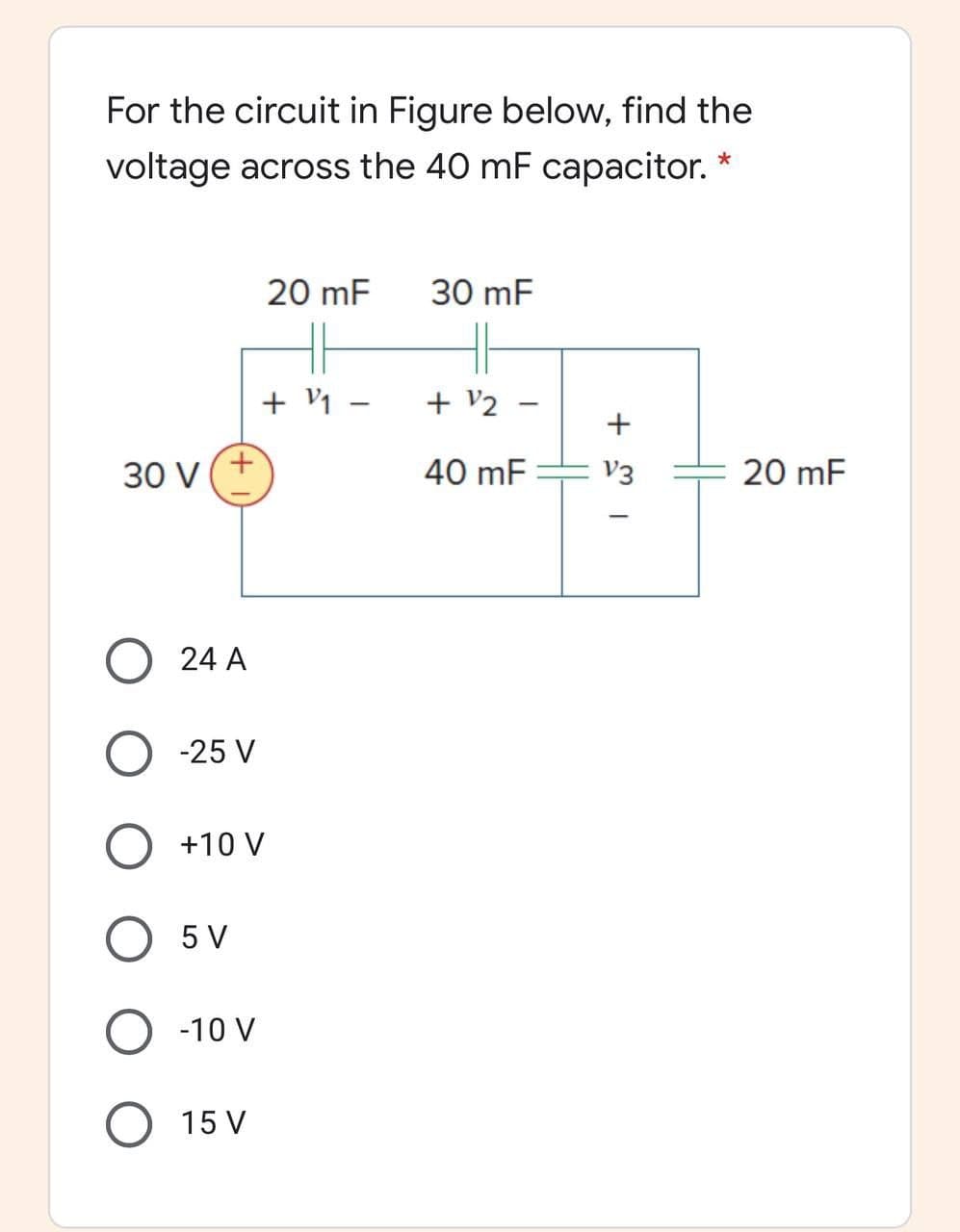 For the circuit in Figure below, find the
voltage across the 40 mF capacitor.
20 mF
30 mF
+ V1
+ V2
+
30 V
+.
40 mF
E V3
20 mF
24 A
O -25 V
O +10 V
O 5 V
O -10 V
15 V
