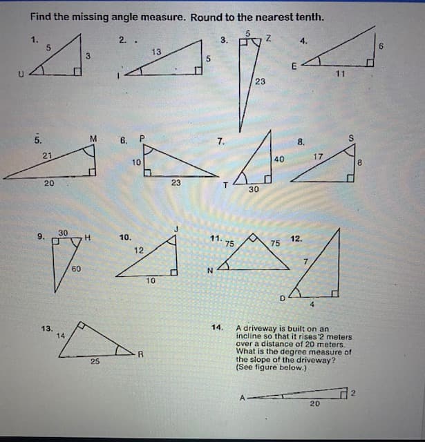 Find the missing angle measure. Round to the nearest tenth.
1.
2.
3.
4.
13
11
23
5.
6.
7.
8.
21
17
40
10
8.
20
23
30
30
9.
10.
11.
75
H.
12.
75
12
60
10
D
14.
A driveway is built on an
incline so that it rises 2 meters
over a distance of 20 meters.
What is the degree measure of
the slope of the driveway?
(See figure below.)
13.
14
R
25
2.
A
20
6.
