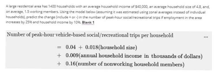 A large residential area has 1400 households with an average household income of $40,000, an average household size of 4.8, and,
on average, 1.5 working members. Using the model below (assuming it was estimated using zonal averages instead of individual
households), predict the change (include + or -) in the number of peak-hour social/recreational trips if employment in the area
increases by 25% and household income by 10%. Blank 1
Number of peak-hour vehicle-based social/recreational trips per household
= 0.04 + 0.018 (household size)
+ 0.009(annual household income in thousands of dollars)
+0.16(number of nonworking household members)
.**