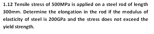 1.12 Tensile stress of 500MPa is applied on a steel rod of length
300mm. Determine the elongation in the rod if the modulus of
elasticity of steel is 200GPA and the stress does not exceed the
yield strength.
