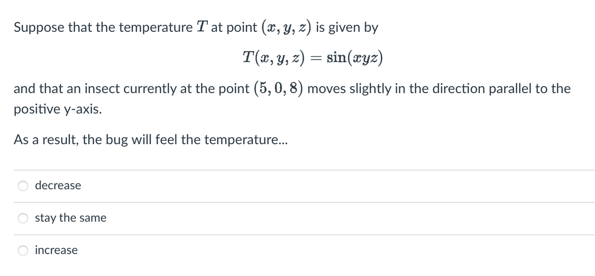 Suppose that the temperature T at point (x, y, z) is given by
T(x, y, z) = sin(xyz)
and that an insect currently at the point (5, 0, 8) moves slightly in the direction parallel to the
positive y-axis.
As a result, the bug will feel the temperature...
decrease
stay the same
increase