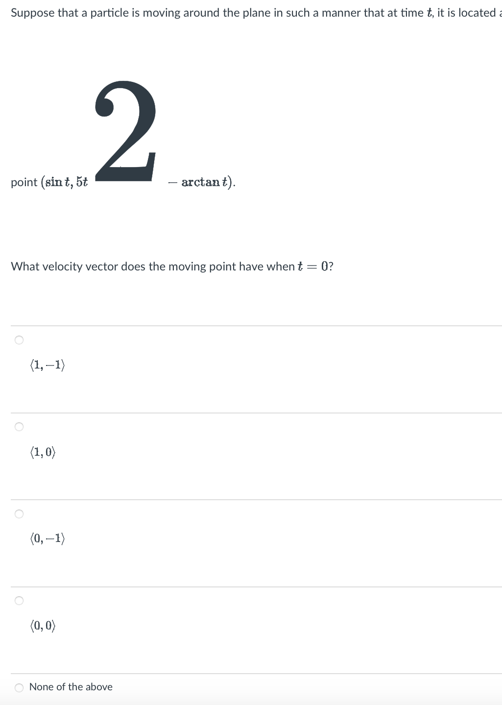 Suppose that a particle is moving around the plane in such a manner that at time t, it is located a
point (sin t, 5t
(1,-1)
What velocity vector does the moving point have when t = 0?
(1,0)
2
(0, -1)
(0,0)
- arctant).
None of the above