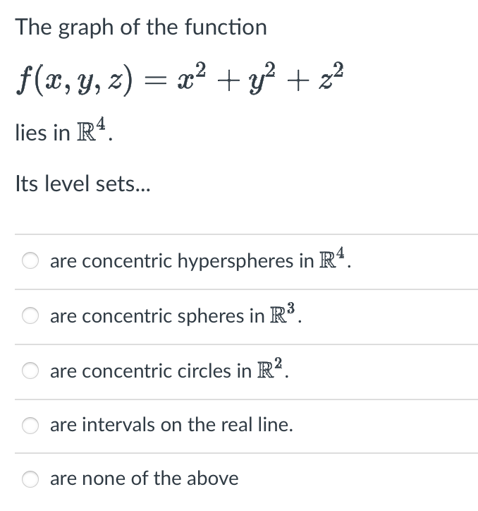 The graph of the function 

\[ f(x, y, z) = x^2 + y^2 + z^2 \]

lies in \(\mathbb{R}^4\).

Its level sets...

- ○ are concentric hyperspheres in \(\mathbb{R}^4\).
- ○ are concentric spheres in \(\mathbb{R}^3\).
- ○ are concentric circles in \(\mathbb{R}^2\).
- ○ are intervals on the real line.
- ○ are none of the above.