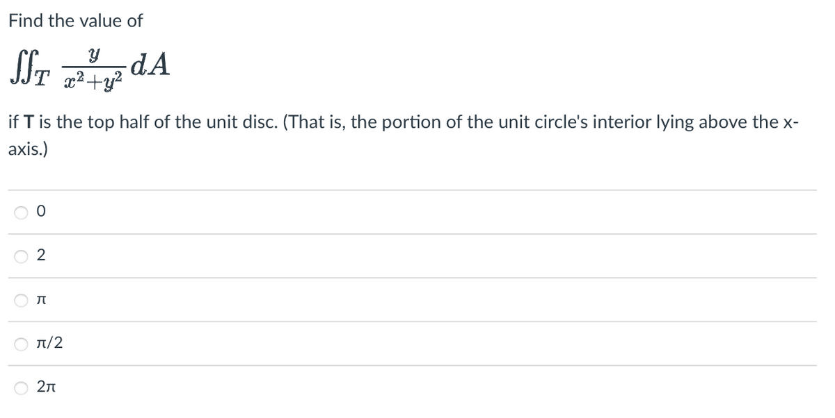 **Find the value of**

\[
\iint_T \frac{y}{x^2 + y^2} \, dA
\]

**if \( T \) is the top half of the unit disc. (That is, the portion of the unit circle's interior lying above the x-axis.)**

- ○ 0
- ○ 2
- ○ \(\pi\)
- ○ \(\pi/2\)
- ○ \(2\pi\)