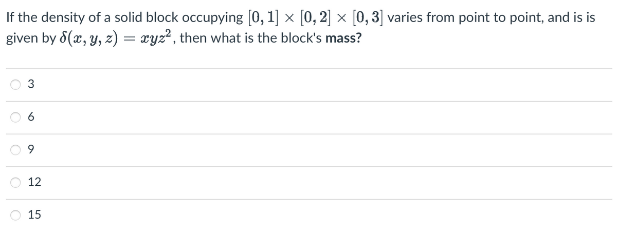 If the density of a solid block occupying [0, 1] × [0, 2] × [0, 3] varies from point to point, and is is
given by 8(x, y, z) = xyz², then what is the block's mass?
2
O
9
12
15