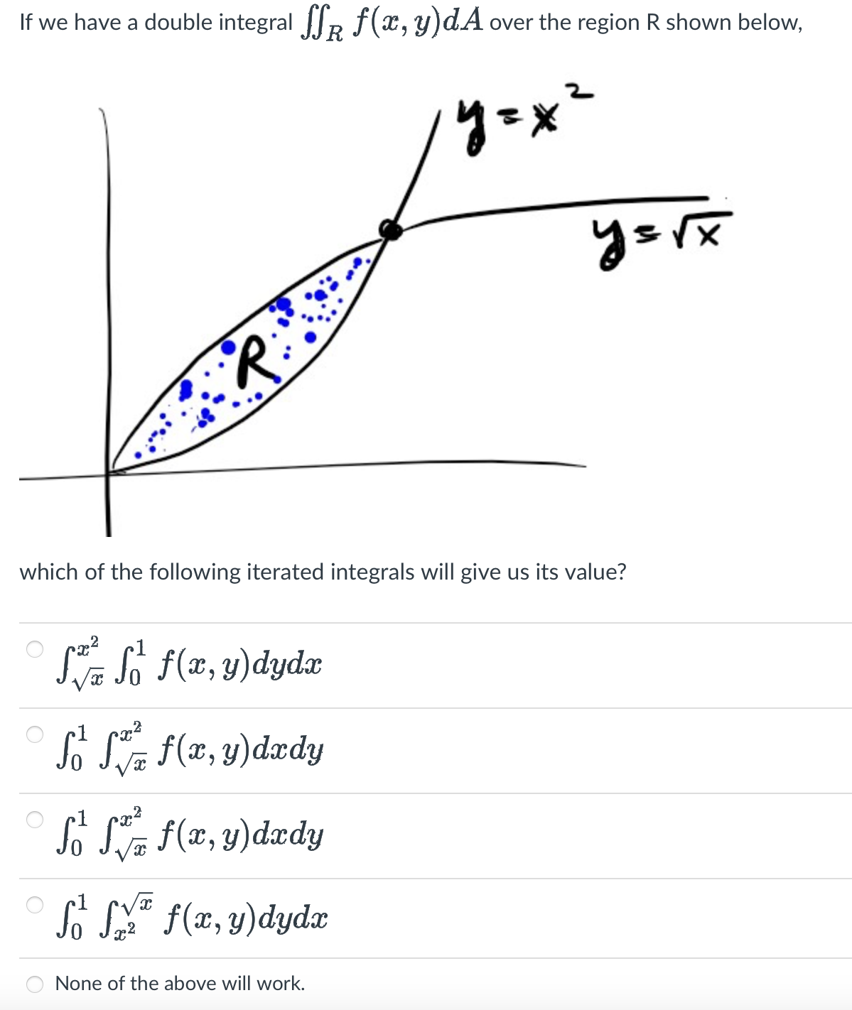 If we have a double integral ſf f(x, y)dA over the region R shown below,
y=x²
·R·
which of the following iterated integrals will give us its value?
SS f(x, y) dydx
So f f(x, y) dxdy
√x
2
So f f(x, y) dxdy
√x
So fy f(x, y)dydx
y=√x
None of the above will work.