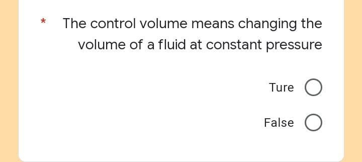 The control volume means changing the
volume of a fluid at constant pressure
Ture O
False O