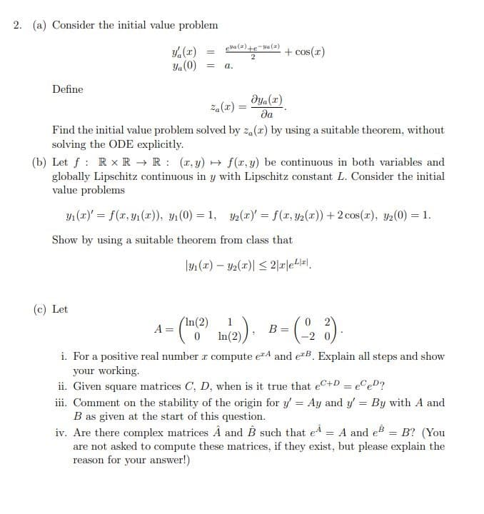 2. (a) Consider the initial value problem
eva (2)te-Wa (a)
,(z)
Ya(0)
+ cos(x)
a.
Define
dya (x)
za(x) =
да
Find the initial value problem solved by za(x) by using a suitable theorem, without
solving the ODE explicitly.
(b) Let f : Rx R → R : (x, y) → f(x, y) be continuous in both variables and
globally Lipschitz continuous in y with Lipschitz constant L. Consider the initial
value problems
Y1 (x)' = f(x, y (x), 4(0) = 1, y2(2) = f(r, y2(x)) + 2 cos(r), y2(0) = 1.
Show by using a suitable theorem from class that
|1 (x) – 2(x)| < 2|r|e4l=l.
(c) Let
(In(2)
B =
-2
A =
In(2)),
i. For a positive real number r compute e4 and eB. Explain all steps and show
your working.
ii. Given square matrices C, D, when is it true that eC+D = eCeD?
iii. Comment on the stability of the origin for y = Ay and y' = By with A and
B as given at the start of this question.
iv. Are there complex matrices À and B such that ed = A and e = B? (You
are not asked to compute these matrices, if they exist, but please explain the
reason for your answer!)
%3D
