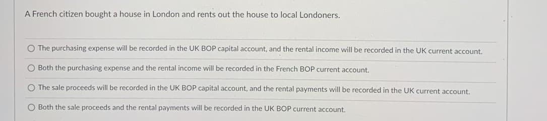 A French citizen bought a house in London and rents out the house to local Londoners.
O The purchasing expense will be recorded in the UK BOP capital account, and the rental income will be recorded in the UK current account.
O Both the purchasing expense and the rental income will be recorded in the French BOP current account.
O The sale proceeds will be recorded in the UK BOP capital account, and the rental payments will be recorded in the UK current account.
O Both the sale proceeds and the rental payments will be recorded in the UK BOP current account.
