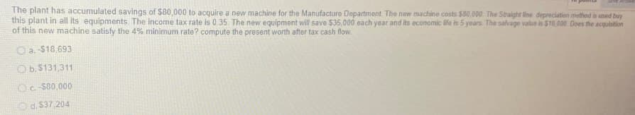 The plant has accumulated savings of $80,000 to acquire a new machine for the Manufacture Department. The new machine costs $80,000. The Straight line depreciation method is used buy
this plant in all its equipments. The income tax rate is 0.35. The new equipment will save $35,000 each year and its economic life is 5 years. The salvage value is $10,000. Does the acquisition
of this new machine satisfy the 4% minimum rate? compute the present worth after tax cash flow.
a. $18,693
Ob. $131,311
Oc-$80,000
Od. $37,204