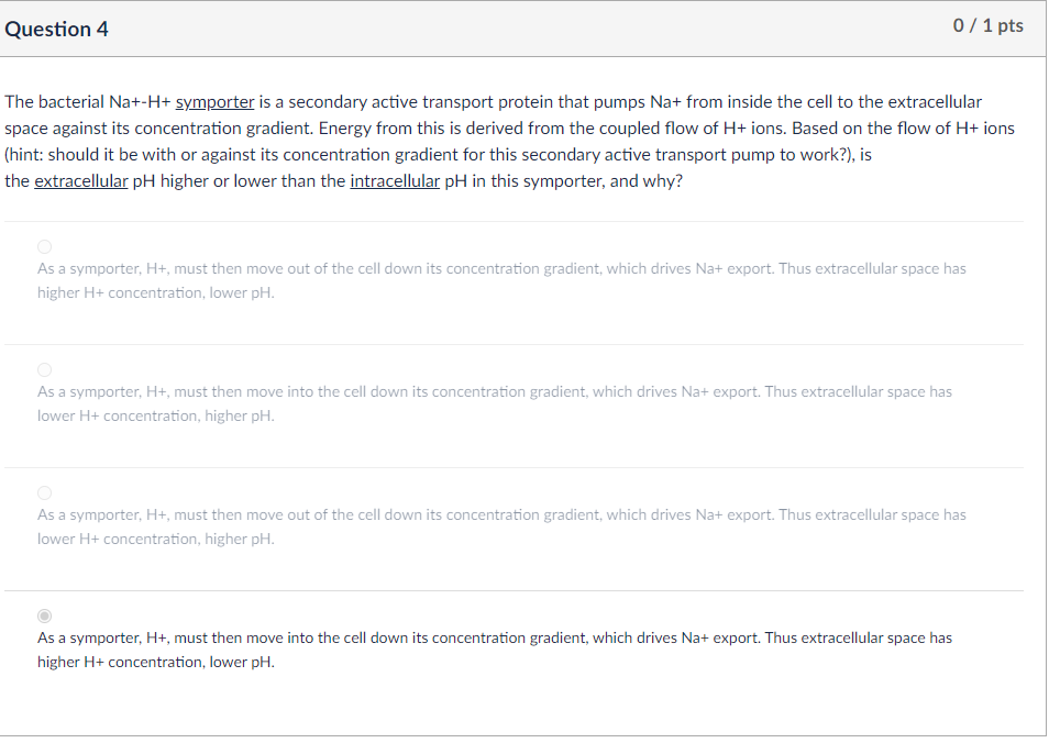 Question 4
0/1 pts
The bacterial Na+-H+ symporter is a secondary active transport protein that pumps Na+ from inside the cell to the extracellular
space against its concentration gradient. Energy from this is derived from the coupled flow of H+ ions. Based on the flow of H+ ions
(hint: should it be with or against its concentration gradient for this secondary active transport pump to work?), is
the extracellular pH higher or lower than the intracellular pH in this symporter, and why?
As a symporter, H+, must then move out of the cell down its concentration gradient, which drives Na+ export. Thus extracellular space has
higher H+ concentration, lower pH.
As a symporter, H+, must then move into the cell down its concentration gradient, which drives Na+ export. Thus extracellular space has
lower H+ concentration, higher pH.
As a symporter, H+, must then move out of the cell down its concentration gradient, which drives Na+ export. Thus extracellular space has
lower H+ concentration, higher pH.
As a symporter, H+, must then move into the cell down its concentration gradient, which drives Na+ export. Thus extracellular space has
higher H+ concentration, lower pH.