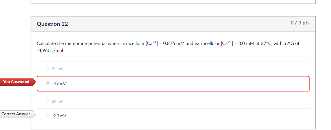 You Answered
Question 22
0 / 3 pts
Calculate the membrane potential when intracellular [Ca2+] = 0.876 mM and extracellular [Ca2+] = 3.0 mM at 37°C, with a AG of
-4,960 J/mol.
42 mV
-19 mV
84 mV
Correct Answer
-9.3 mV