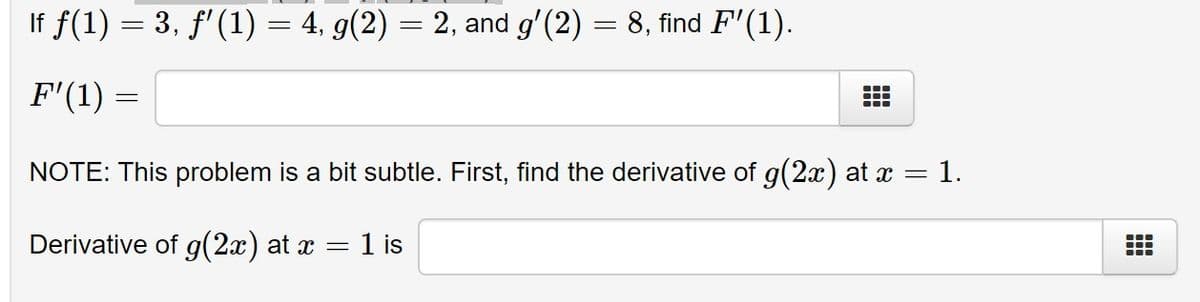 If f(1) = 3, f'(1) = 4, g(2) = 2, and g'(2) = 8, find F'(1).
F'(1) =
NOTE: This problem is a bit subtle. First, find the derivative of g(2x) at x
1.
Derivative of g(2x) at x
1 is
||
