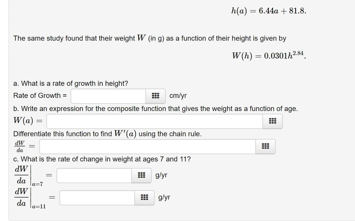 h(a) = 6.44a + 81.8.
The same study found that their weight W (in g) as a function of their height is given by
2.84
W (h) = 0.0301h²
a. What is a rate of growth in height?
Rate of Growth =
cm/yr
b. Write an expression for the composite function that gives the weight as a function of
age.
W (a) =
Differentiate this function to find W'(a) using the chain rule.
dW
da
c. What is the rate of change in weight at ages 7 and 11?
dW
...
g/yr
da
a=7
dW
g/yr
...
da
a=11
