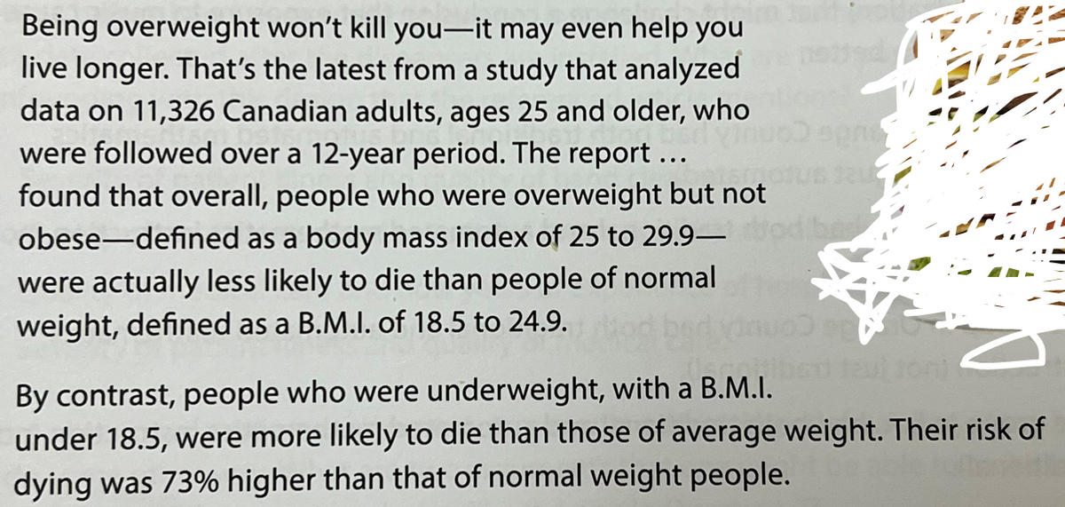 Being overweight won't kill you-it may even help you
live longer. That's the latest from a study that analyzed
data on 11,326 Canadian adults, ages 25 and older, who
were followed over a 12-year period. The report ..
found that overall, people who were overweight but not
obese-defined as a body mass index of 25 to 29.9-
were actually less likely to die than people of normal
weight, defined as a B.M.I. of 18.5 to 24.9.
opre
evitoni
By contrast, people who were underweight, with a B.M.I.
under 18.5, were more likely to die than those of average weight. Their risk of
dying was 73% higher than that of normal weight people.