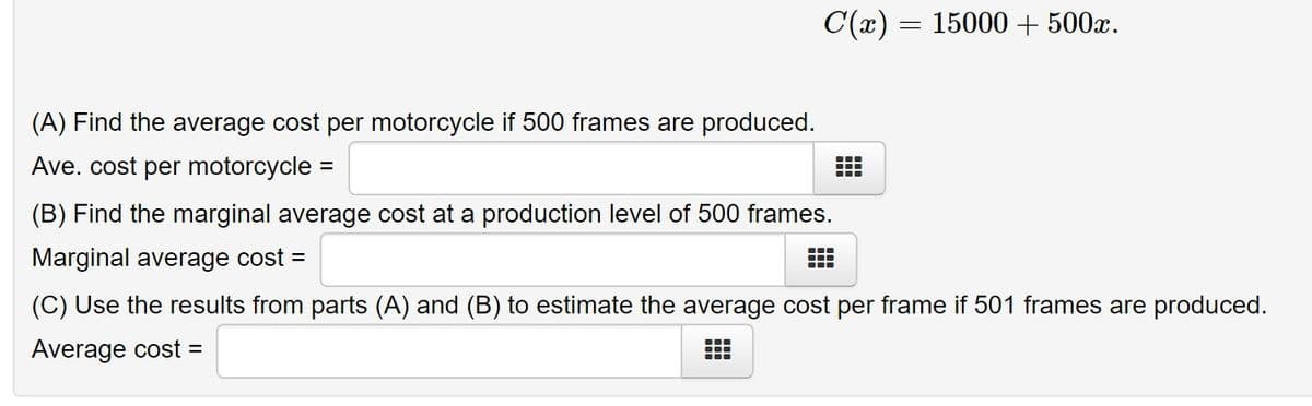 C(x) = 15000 + 500x.
(A) Find the average cost per motorcycle if 500 frames are produced.
Ave. cost per motorcycle =
(B) Find the marginal average cost at a production level of 500 frames.
Marginal average cost =
(C) Use the results from parts (A) and (B) to estimate the average cost per frame if 501 frames are produced.
Average cost =
