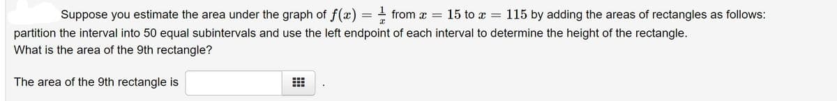 Suppose you estimate the area under the graph of f(x) = from x =
15 to x = 115 by adding the areas of rectangles as follows:
partition the interval into 50 equal subintervals and use the left endpoint of each interval to determine the height of the rectangle.
What is the area of the 9th rectangle?
The area of the 9th rectangle is
