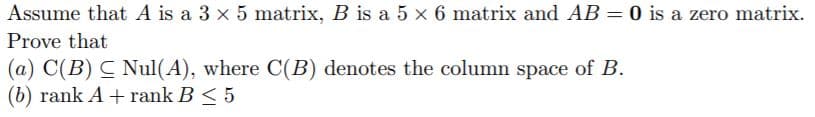 Assume that A is a 3 x 5 matrix, B is a 5 x 6 matrix and AB = 0 is a zero matrix.
Prove that
(a) C(B) C Nul(A), where C(B) denotes the column space of B.
(b) rank A + rank B < 5
