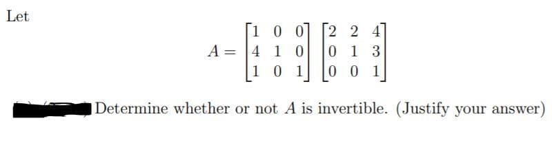 Let 

\[ A = \begin{bmatrix} 1 & 0 & 0 \\ 4 & 1 & 0 \\ 1 & 0 & 1 \end{bmatrix} \begin{bmatrix} 2 & 2 & 4 \\ 0 & 1 & 3 \\ 0 & 0 & 1 \end{bmatrix} \]

Determine whether or not \( A \) is invertible. (Justify your answer)