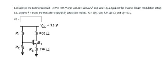 Considering the following circuit, let Vtn=0.5 V and un.Cox= 200μA/V² and W/L= 20.2. Neglect the channel-length modulation effect
(ie, assume X = 0 and the transistor operates in saturation region), R1-50k and R2-110kn, and Vs-0.3V
VG =
R₁
R₂
-W-
VDD = 3.3 V
800 £2
TM₁
Rs 150 2