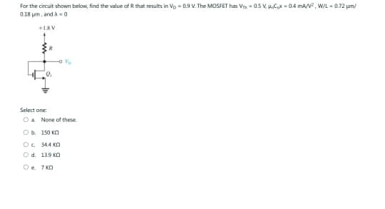 For the circuit shown below, find the value of R that results in Vo= 0.9 V. The MOSFET has V 0.5 V. Hox=0.4 mA/², W/L = 0.72 μm/
0.18 μm, and A-0
+18V
Select one:
O a None of these.
Ob 150 KO
Ⓒc 34.4 K
Od. 13.9 KO
De 7 KD