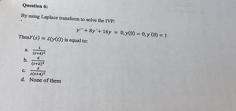 Question 6:
By using Laplace transform to solve the IVP:
Theny (s) = L(y(t)) is equal to:
a.
b.
1
(s+4)²
6
(s+2)²
S
y"+8y' + 16y = 0, y(0) = 0,y (0) = 1
C.
s(s+4)²
d. None of them