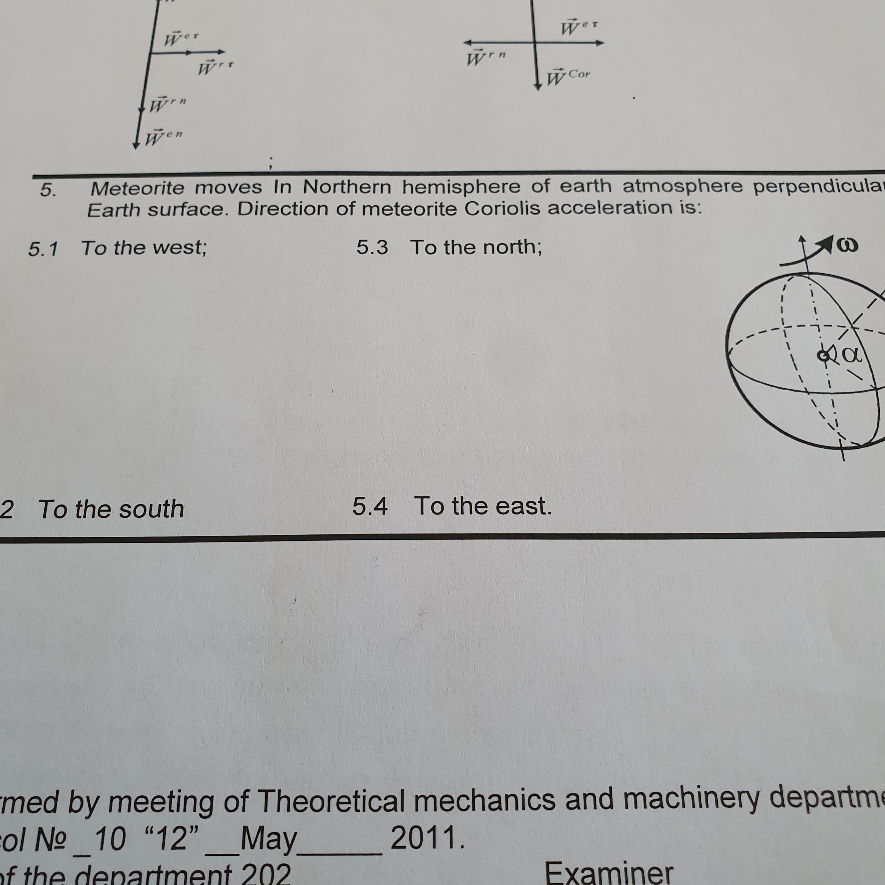 Wer
Wer
W Cor
Wen
Meteorite moves In Northern hemisphere of earth atmosphere perpendicular
Earth surface. Direction of meteorite Coriolis acceleration is:
5.3 To the north;
To the west;
5.1
To the east.
5.4
2 To the south
med by meeting of Theoretical mechanics and machinery departme
col No 10 "12"_May
of the denartment 202
2011.
Examiner
5.
