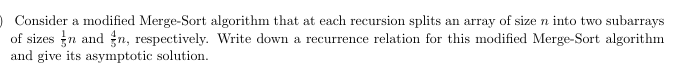 O Consider a modified Merge-Sort algorithm that at each recursion splits an array of size n into two subarrays
of sizes n and n, respectively. Write down a recurrence relation for this modified Merge-Sort algorithm
and give its asymptotic solution.
