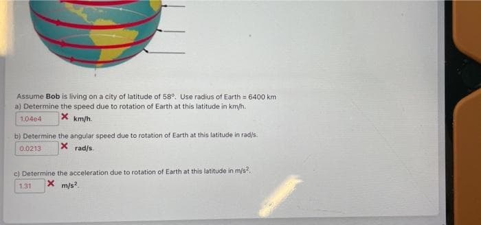 Assume Bob is living on a city of latitude of 58°. Use radius of Earth = 6400 km
a) Determine the speed due to rotation of Earth at this latitude in km/h.
|X km/h.
1.04e4
b) Determine the angular speed due to rotation of Earth at this latitude in rad/s.
0.0213
X rad/s.
c) Determine the acceleration due to rotation of Earth at this latitude in m/s?.
1.31
X m/s.
