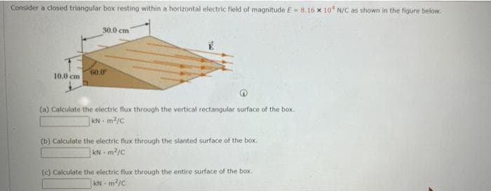 Consider a closed triangular box resting within a horizontal electric field of magnitude E-8.16 x 10 N/C as shown in the figure below.
30.0 cm
60.0
10.0 cm
(a) Calculate the electric flux through the vertical rectangular surface of the box.
KN m2/C
(b) Calculate the electric flux through the slanted surface of the box,
KN - m?/c
(c) Calculate the electric flux through the entire surface of the box.
kN m2/c
