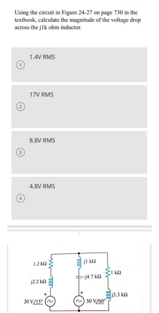 Using the circuit in Figure 24-27 on page 730 in the
textbook, calculate the magnitude of the voltage drop
across the jlk ohm inductor.
1.4V RMS
17V RMS
8.8V RMS
4.8V RMS
1.2 k2
jl kQ
1 kQ
-j4.7 k2
j2.2 kN
13.3 k2
20 V/15° (~
N) 50 V/60°
