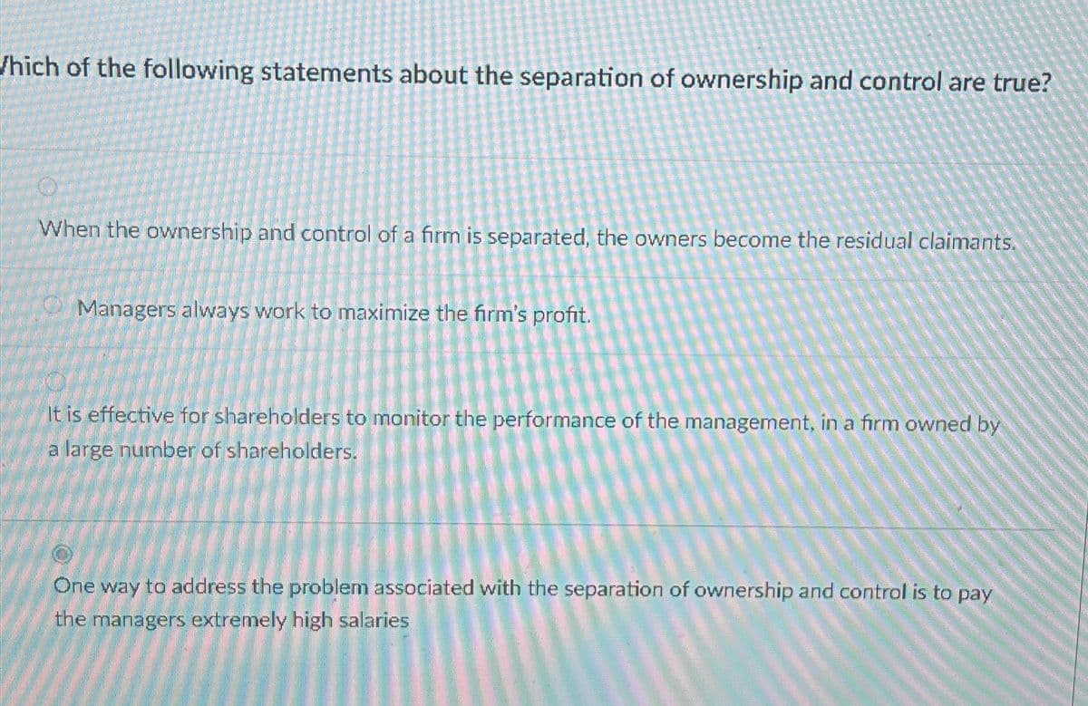 Which of the following statements about the separation of ownership and control are true?
When the ownership and control of a firm is separated, the owners become the residual claimants.
Managers always work to maximize the firm's profit.
It is effective for shareholders to monitor the performance of the management, in a firm owned by
a large number of shareholders.
One way to address the problem associated with the separation of ownership and control is to pay
the managers extremely high salaries