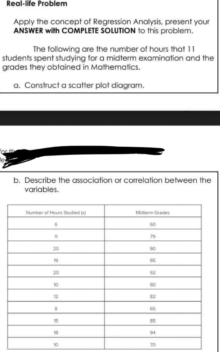 Real-life Problem
Apply the concept of Regression Analysis, present your
ANSWER with COMPLETE SOLUTION to this problem.
The following are the number of hours that 11
students spent studying for a midterm examination and the
grades they obtained in Mathematics.
a. Construct a scatter plot diagram.
For th
le
b. Describe the association or correlation between the
variables.
Number of Hours Studied (x)
Midterm Grades
6
60
11
79
20
90
19
85
20
92
10
80
12
82
8
65
15
85
18
94
10
70