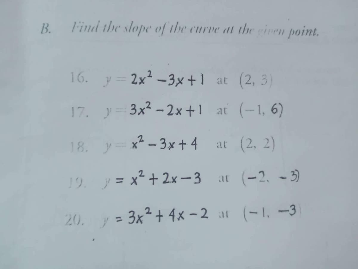 B.
Find the slope of the curve at the given point.
16.
y = 2x²-3x+1 at (2, 3)
17.
y=3x²-2x+1
at (-1, 6)
18. y=x²-3x+4
at (2, 2)
19.
y = x² + 2x-3 at (-2, -3)
20 y = 3x² + 4x-2 at (-1, -3