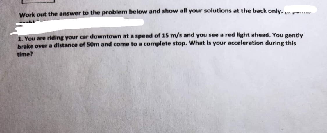 Work out the answer to the problem below and show all your solutions at the back only...
1. You are riding your car downtown at a speed of 15 m/s and you see a red light ahead. You gently
brake over a distance of 50m and come to a complete stop. What is your acceleration during this
time?