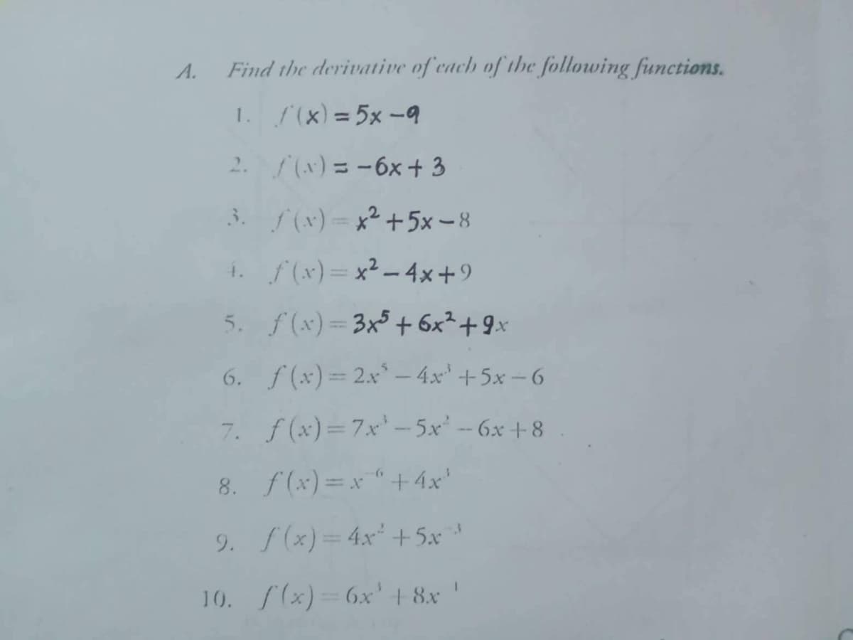 A.
Find the derivative of each of the following functions.
1.
f(x) = 5x -9
2.
(x) = -6x +3
3. f(x)=x² +5x-8
4. f(x)=x²-4x+9
5. f(x)=3x5 + 6x² +9x
6. f(x)=2x² - 4x³ +5x-6
7. f(x)=7x¹-5x² - 6x +8
8. f(x)=x" +4x¹
9. f(x) = 4x² +5x³
I
10. f(x)=6x' +8x