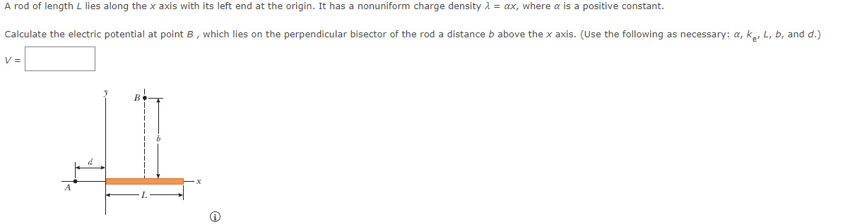 A rod of length L lies along the x axis with its left end at the origin. It has a nonuniform charge density λ =ax, where a is a positive constant.
Calculate the electric potential at point B, which lies on the perpendicular bisector of the rod a distance b above the x axis. (Use the following as necessary: a, k., L, b, and d.)
V =