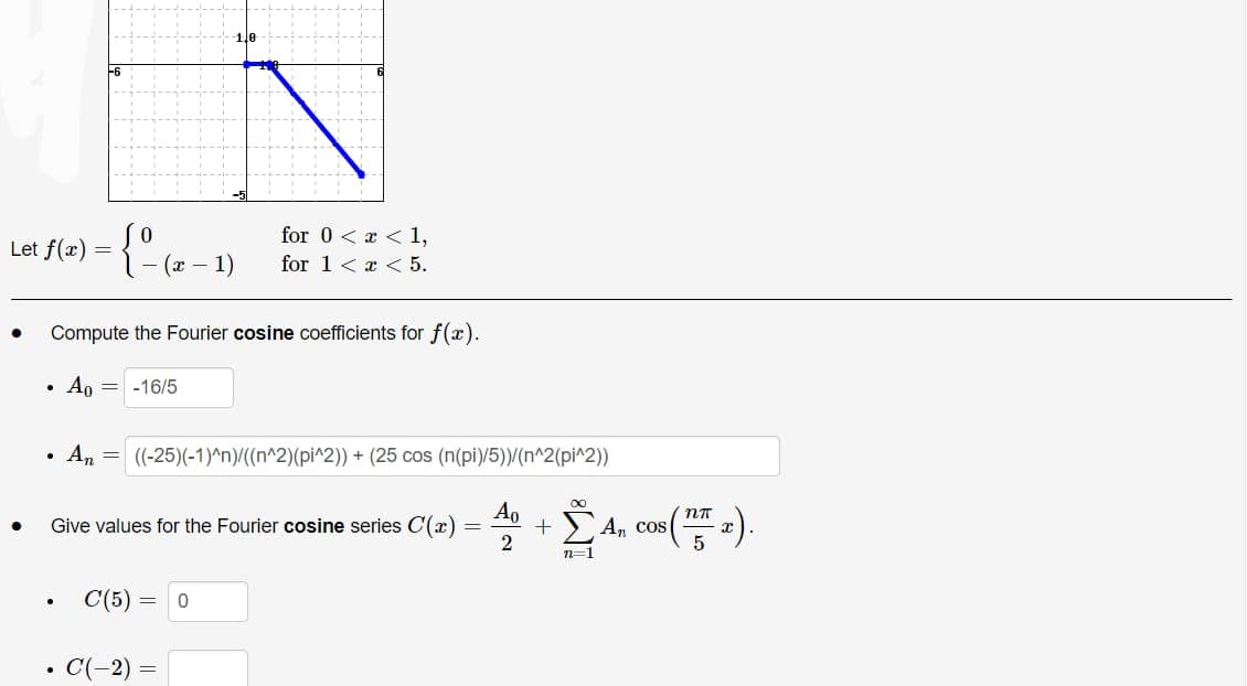 Let
●
●
f(x)
.
=
Compute the Fourier cosine coefficients for f(x).
Ao = -16/5
●
●
0
{ (x - 1)
An
=
Give values for the Fourier cosine series C(x)
C(5)
C(-2)
for 0<x< 1,
for 1<x< 5.
((-25)(-1)^n)/((n^2)(pi^2)) + (25 cos (n(pi)/5))/(n^2(pi^2))
+
+ Ë4₂
n=1
= 0
=
=
2
An cos
nn
5