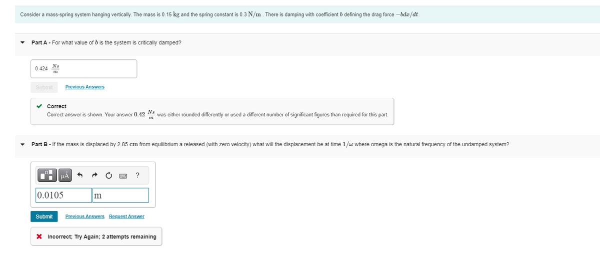 Consider a mass-spring system hanging vertically. The mass is 0.15 kg and the spring constant is 0.3 N/m. There is damping with coefficient b defining the drag force - bdx/dt.
Part A - For what value of b is the system is critically damped?
0.424 Ns
m
Submit
Previous Answers
✓ Correct
Correct answer is shown. Your answer 0.42 Ns was either rounded differently or used a different number of significant figures than required for this part.
m
Part B - If the mass is displaced by 2.85 cm from equilibrium a released (with zero velocity) what will the displacement be at time 1/w where omega is the natural frequency of the undamped system?
μÅ
0.0105
m
?
Submit Previous Answers Request Answer
X Incorrect; Try Again; 2 attempts remaining