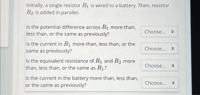 Initially, a single resistor R₁ is wired to a battery. Then, resistor
R2 is added in parallel.
Is the potential difference across R₁ more than,
less than, or the same as previously?
Is the current in R₁ more than, less than, or the
same as previously?
Is the equivalent resistance of R₁ and R₂ more
than, less than, or the same as R₁?
Is the current in the battery more than, less than,
or the same as previously?
Choose...
Choose...
Choose...
Choose....
44
4)
4)