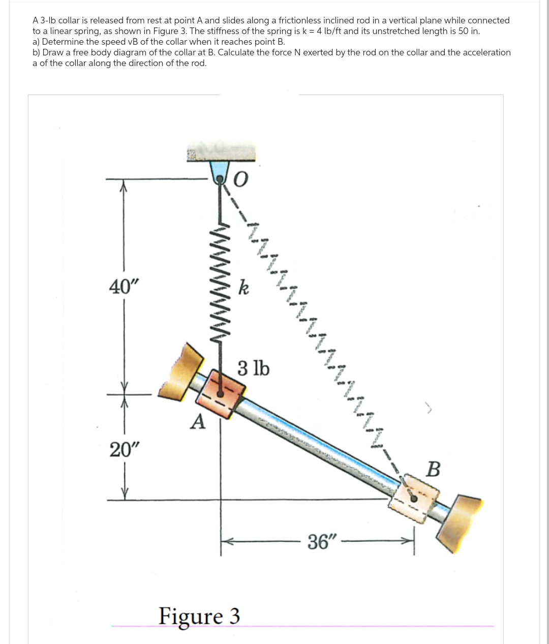 A 3-lb collar is released from rest at point A and slides along a frictionless inclined rod in a vertical plane while connected
to a linear spring, as shown in Figure 3. The stiffness of the spring is k = 4 lb/ft and its unstretched length is 50 in.
a) Determine the speed vB of the collar when it reaches point B.
b) Draw a free body diagram of the collar at B. Calculate the force N exerted by the rod on the collar and the acceleration
a of the collar along the direction of the rod.
40"
20"
A
3 lb
Figure 3
36"
B