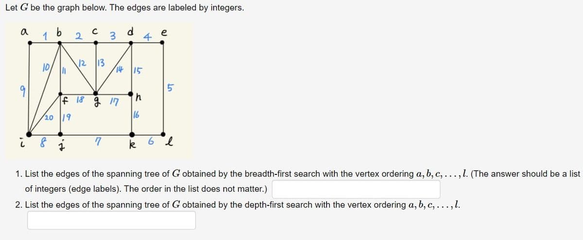 Let G be the graph below. The edges are labeled by integers.
a
1
10
b
8
=
/20 19
2
J
C
12 13
If 18 g 17
3
7
d
14 15
h
16
k
4
6
e
UT
l
1. List the edges of the spanning tree of G obtained by the breadth-first search with the vertex ordering a, b, c, . . . , l. (The answer should be a list
of integers (edge labels). The order in the list does not matter.)
2. List the edges of the spanning tree of G obtained by the depth-first search with the vertex ordering a, b, c, ..., l.
