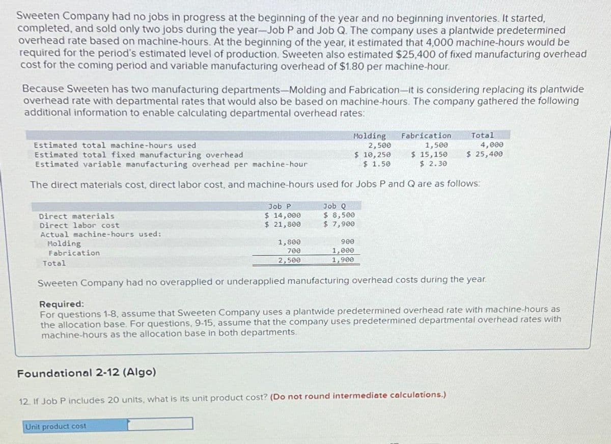 Sweeten Company had no jobs in progress at the beginning of the year and no beginning inventories. It started,
completed, and sold only two jobs during the year-Job P and Job Q. The company uses a plantwide predetermined
overhead rate based on machine-hours. At the beginning of the year, it estimated that 4,000 machine-hours would be
required for the period's estimated level of production. Sweeten also estimated $25,400 of fixed manufacturing overhead
cost for the coming period and variable manufacturing overhead of $1.80 per machine-hour.
Because Sweeten has two manufacturing departments-Molding and Fabrication-it is considering replacing its plantwide
overhead rate with departmental rates that would also be based on machine-hours. The company gathered the following
additional information to enable calculating departmental overhead rates:
Estimated total machine-hours used
Estimated total fixed manufacturing overhead
Estimated variable manufacturing overhead per machine-hour
Holding
2,500
$ 10,250
$ 1.50
Fabrication
1,500
Total
4,000
$ 15,150
$ 2.30
$ 25,400
The direct materials cost, direct labor cost, and machine-hours used for Jobs P and Q are as follows:
Direct materials
Direct labor cost
Actual machine-hours used:
Molding
Fabrication
Job P
$ 14,000
$ 21,800
Job Q
$ 8,500
$ 7,900
1,800
700
2,500
900
1,000
1,900
Total
Sweeten Company had no overapplied or underapplied manufacturing overhead costs during the year.
Required:
For questions 1-8, assume that Sweeten Company uses a plantwide predetermined overhead rate with machine-hours as
the allocation base. For questions, 9-15, assume that the company uses predetermined departmental overhead rates with
machine-hours as the allocation base in both departments.
Foundational 2-12 (Algo)
12. If Job P includes 20 units, what is its unit product cost? (Do not round intermediate calculations.)
Unit product cost