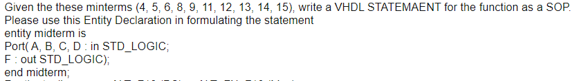 Given the these minterms (4, 5, 6, 8, 9, 11, 12, 13, 14, 15), write a VHDL STATEMAENT for the function as a SOP.
Please use this Entity Declaration in formulating the statement
entity midterm is
Port( A, B, C, D: in STD_LOGIC;
F: out STD_LOGIC);
end midterm;
