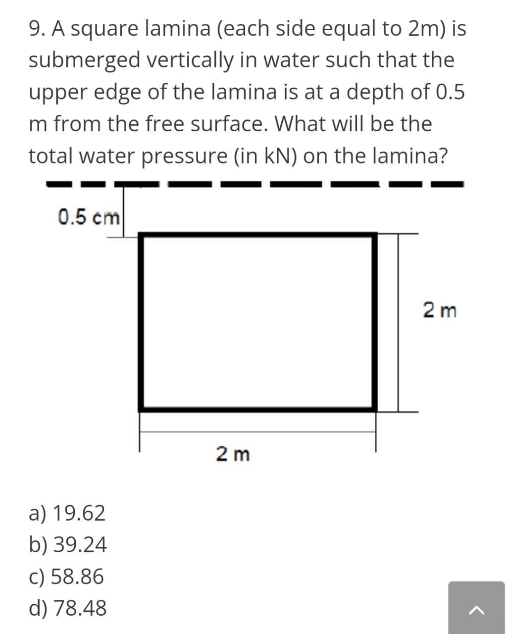 9. A square lamina (each side equal to 2m) is
submerged vertically in water such that the
upper edge of the lamina is at a depth of 0.5
m from the free surface. What will be the
total water pressure (in kN) on the lamina?
0.5 cm
2 m
2 m
a) 19.62
b) 39.24
c) 58.86
d) 78.48
