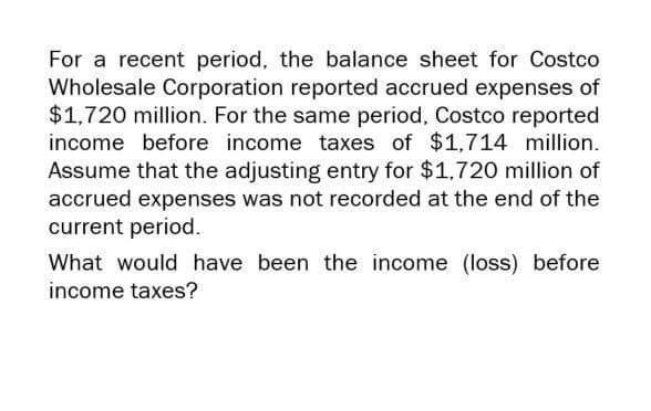 For a recent period, the balance sheet for Costco
Wholesale Corporation reported accrued expenses of
$1,720 million. For the same period, Costco reported
income before income taxes of $1,714 million.
Assume that the adjusting entry for $1,720 million of
accrued expenses was not recorded at the end of the
current period.
What would have been the income (loss) before
income taxes?