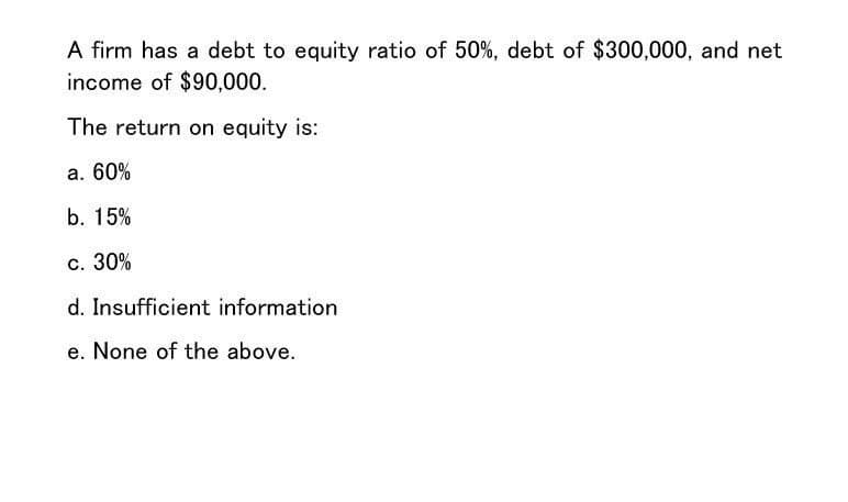 A firm has a debt to equity ratio of 50%, debt of $300,000, and net
income of $90,000.
The return on equity is:
a. 60%
b. 15%
c. 30%
d. Insufficient information
e. None of the above.