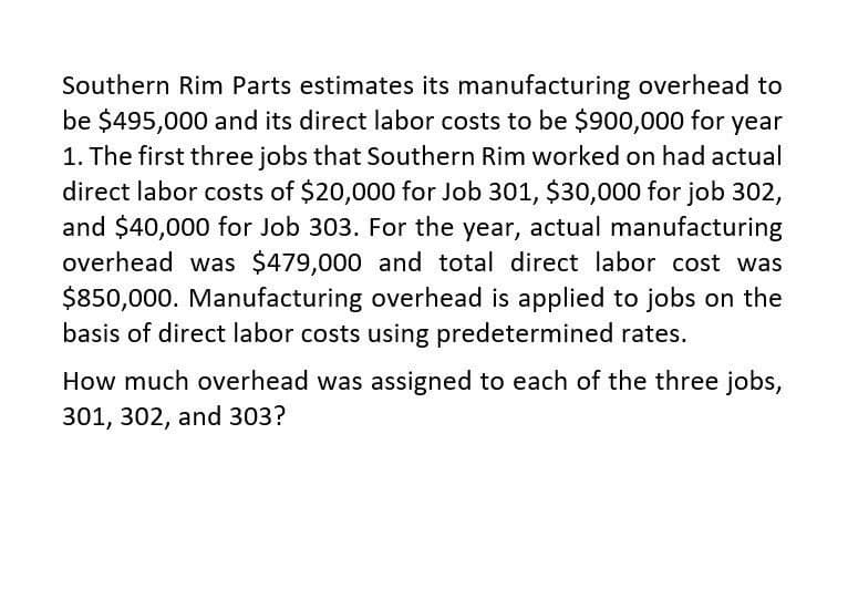 Southern Rim Parts estimates its manufacturing overhead to
be $495,000 and its direct labor costs to be $900,000 for year
1. The first three jobs that Southern Rim worked on had actual
direct labor costs of $20,000 for Job 301, $30,000 for job 302,
and $40,000 for Job 303. For the year, actual manufacturing
overhead was $479,000 and total direct labor cost was
$850,000. Manufacturing overhead is applied to jobs on the
basis of direct labor costs using predetermined rates.
How much overhead was assigned to each of the three jobs,
301, 302, and 303?